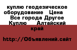 куплю геодезическое оборудование › Цена ­ - - Все города Другое » Куплю   . Алтайский край